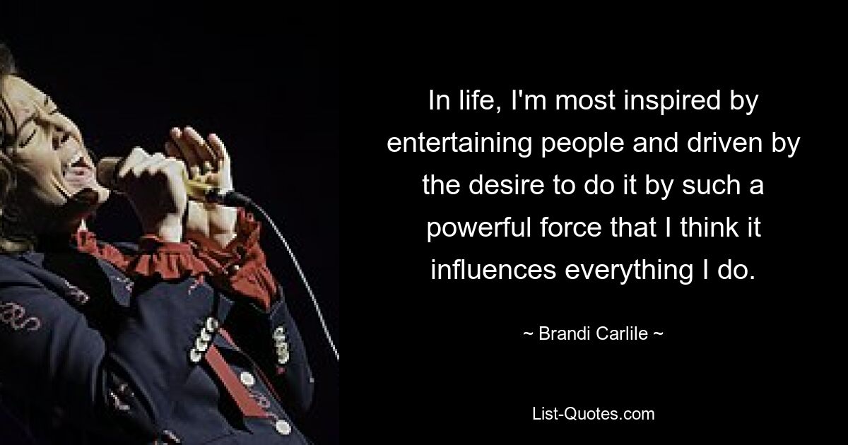 In life, I'm most inspired by entertaining people and driven by the desire to do it by such a powerful force that I think it influences everything I do. — © Brandi Carlile