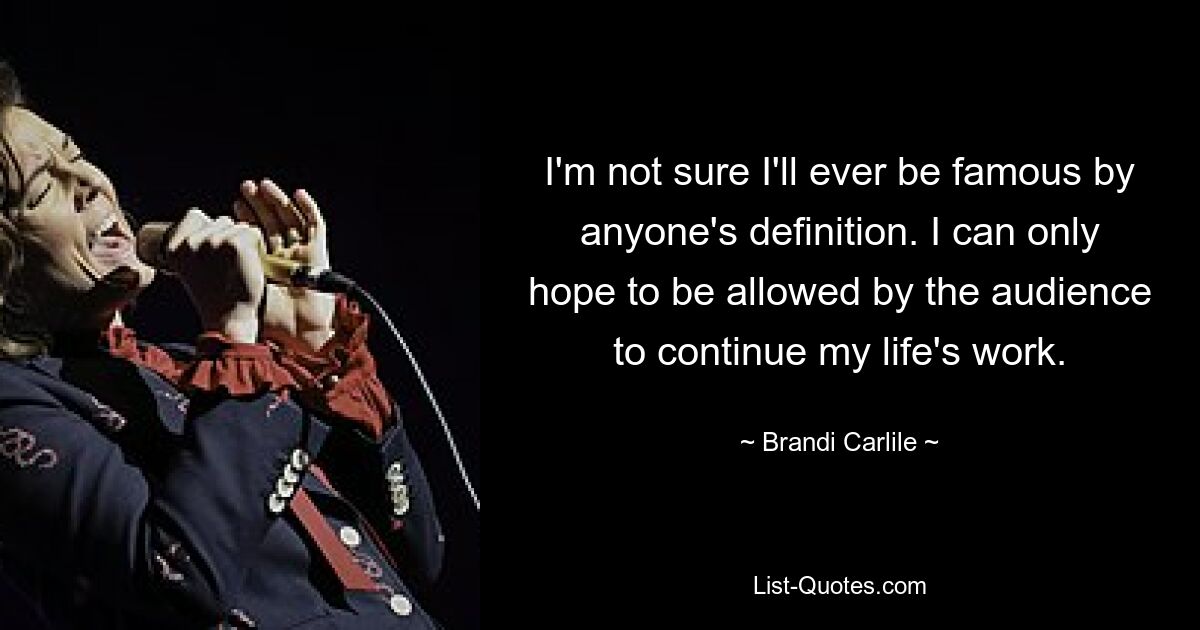 I'm not sure I'll ever be famous by anyone's definition. I can only hope to be allowed by the audience to continue my life's work. — © Brandi Carlile