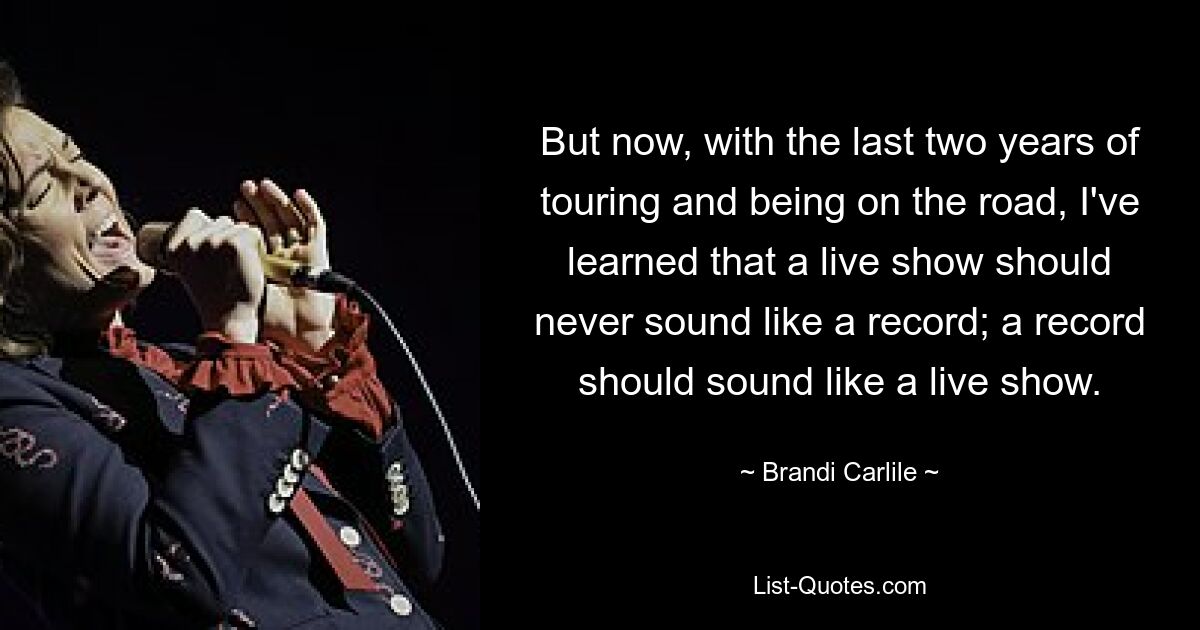 But now, with the last two years of touring and being on the road, I've learned that a live show should never sound like a record; a record should sound like a live show. — © Brandi Carlile