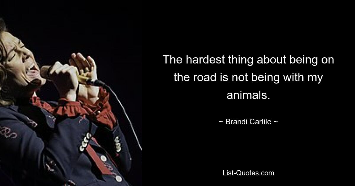 The hardest thing about being on the road is not being with my animals. — © Brandi Carlile