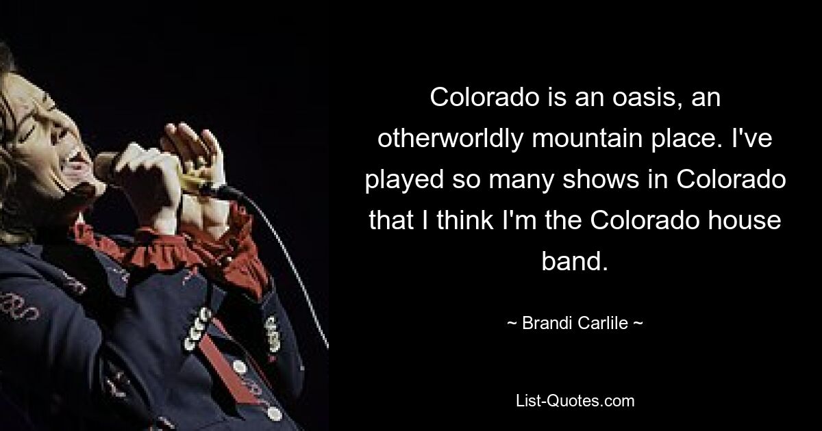 Colorado is an oasis, an otherworldly mountain place. I've played so many shows in Colorado that I think I'm the Colorado house band. — © Brandi Carlile