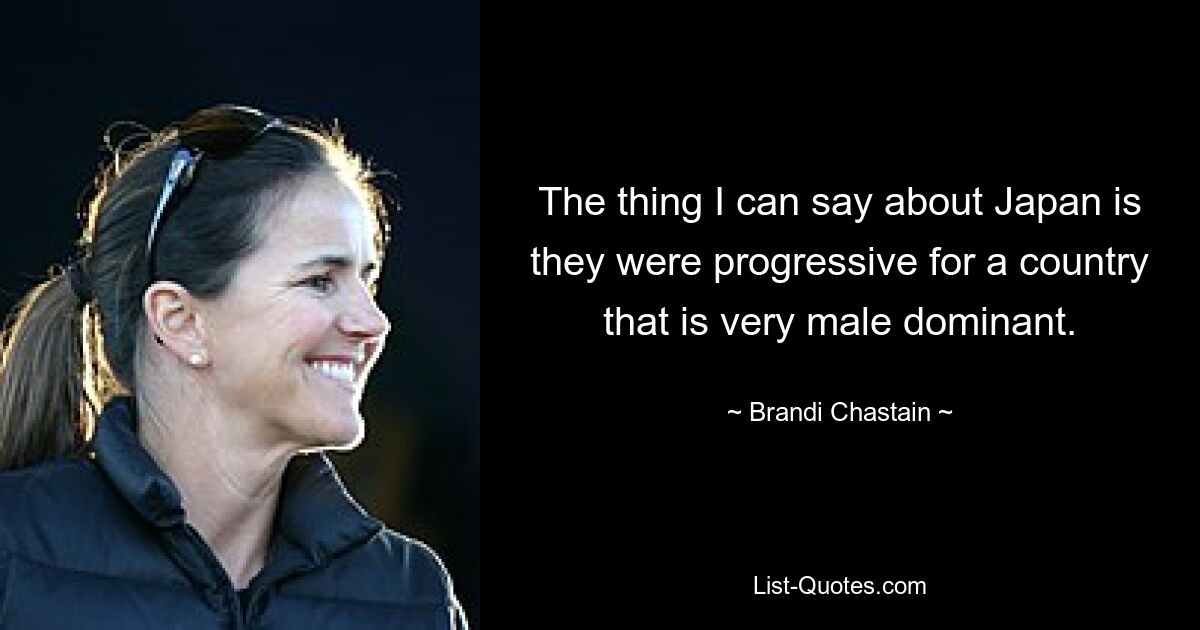 The thing I can say about Japan is they were progressive for a country that is very male dominant. — © Brandi Chastain