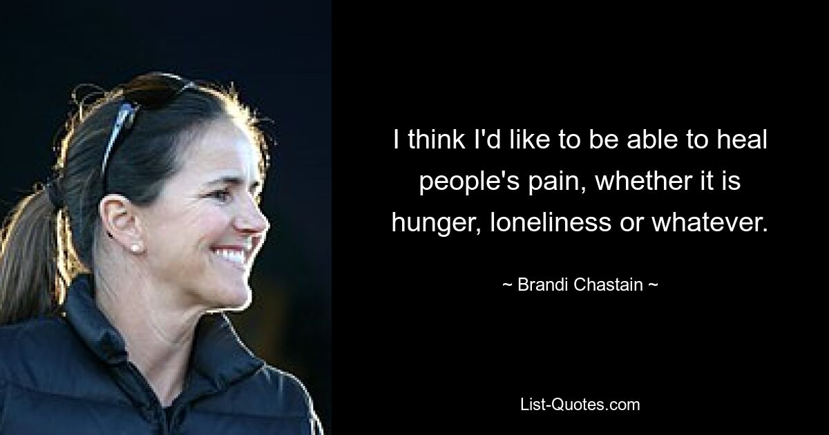 I think I'd like to be able to heal people's pain, whether it is hunger, loneliness or whatever. — © Brandi Chastain