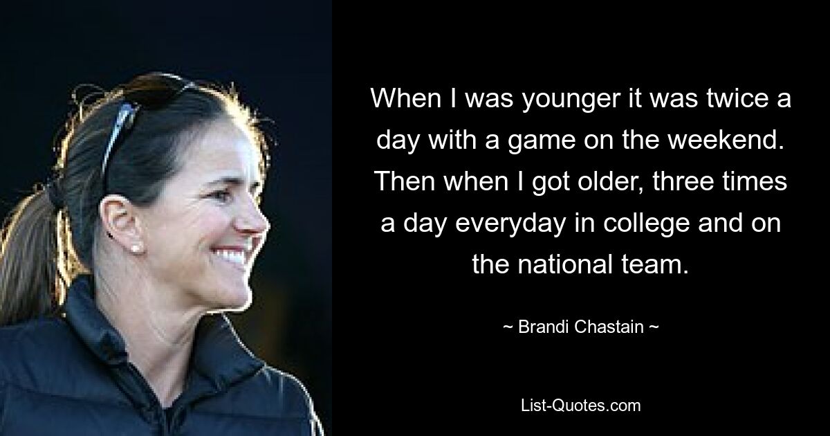 When I was younger it was twice a day with a game on the weekend. Then when I got older, three times a day everyday in college and on the national team. — © Brandi Chastain