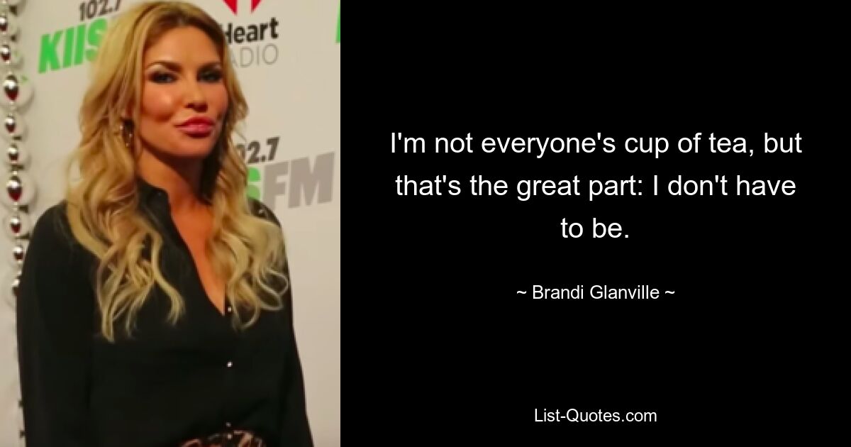 I'm not everyone's cup of tea, but that's the great part: I don't have to be. — © Brandi Glanville