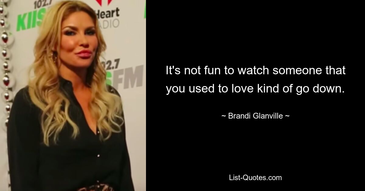 It's not fun to watch someone that you used to love kind of go down. — © Brandi Glanville