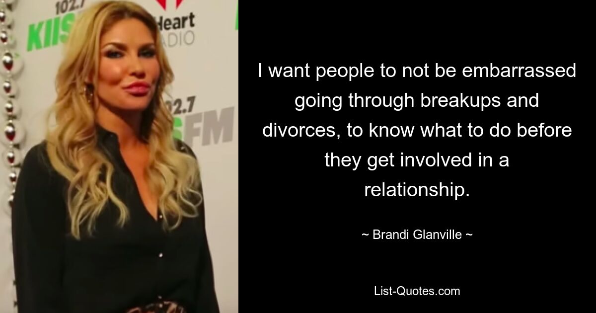 I want people to not be embarrassed going through breakups and divorces, to know what to do before they get involved in a relationship. — © Brandi Glanville