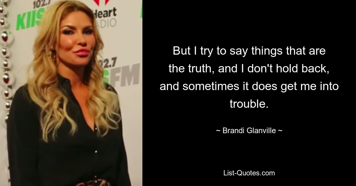 But I try to say things that are the truth, and I don't hold back, and sometimes it does get me into trouble. — © Brandi Glanville