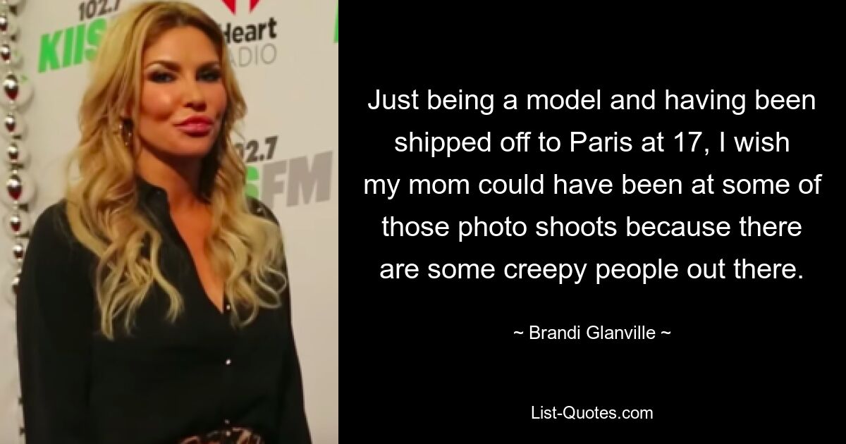 Just being a model and having been shipped off to Paris at 17, I wish my mom could have been at some of those photo shoots because there are some creepy people out there. — © Brandi Glanville