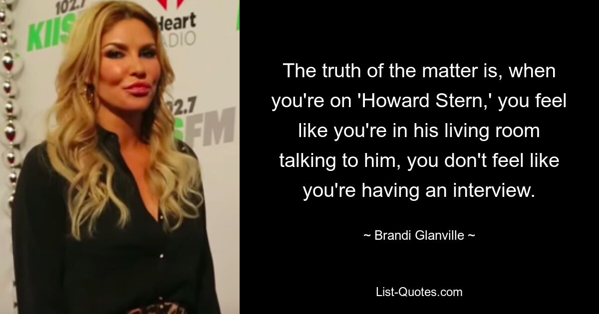 The truth of the matter is, when you're on 'Howard Stern,' you feel like you're in his living room talking to him, you don't feel like you're having an interview. — © Brandi Glanville