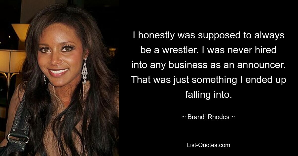 I honestly was supposed to always be a wrestler. I was never hired into any business as an announcer. That was just something I ended up falling into. — © Brandi Rhodes