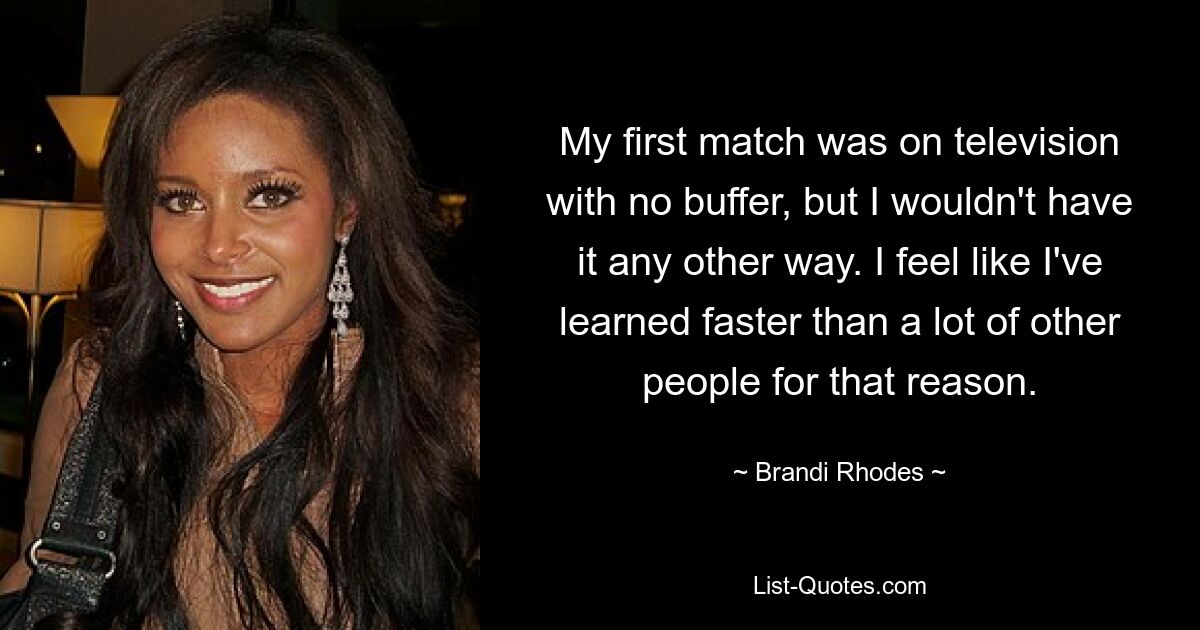 My first match was on television with no buffer, but I wouldn't have it any other way. I feel like I've learned faster than a lot of other people for that reason. — © Brandi Rhodes