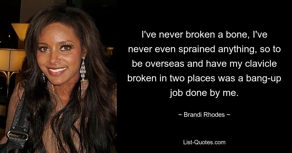 I've never broken a bone, I've never even sprained anything, so to be overseas and have my clavicle broken in two places was a bang-up job done by me. — © Brandi Rhodes