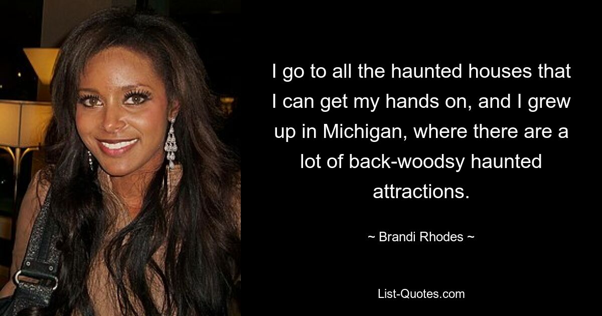 I go to all the haunted houses that I can get my hands on, and I grew up in Michigan, where there are a lot of back-woodsy haunted attractions. — © Brandi Rhodes