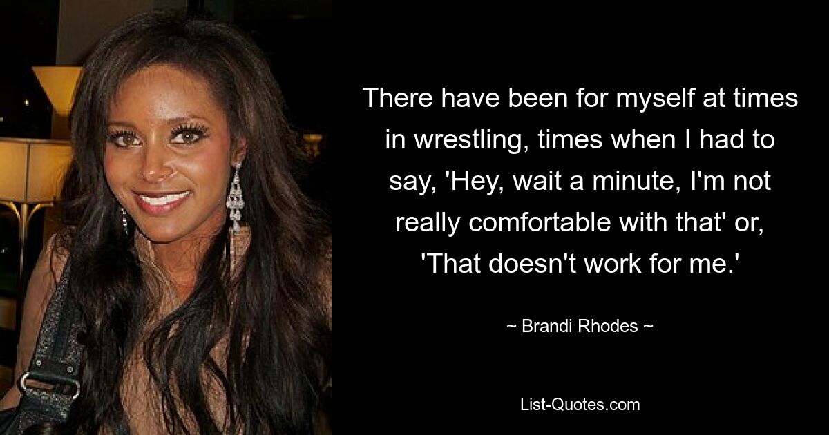 There have been for myself at times in wrestling, times when I had to say, 'Hey, wait a minute, I'm not really comfortable with that' or, 'That doesn't work for me.' — © Brandi Rhodes