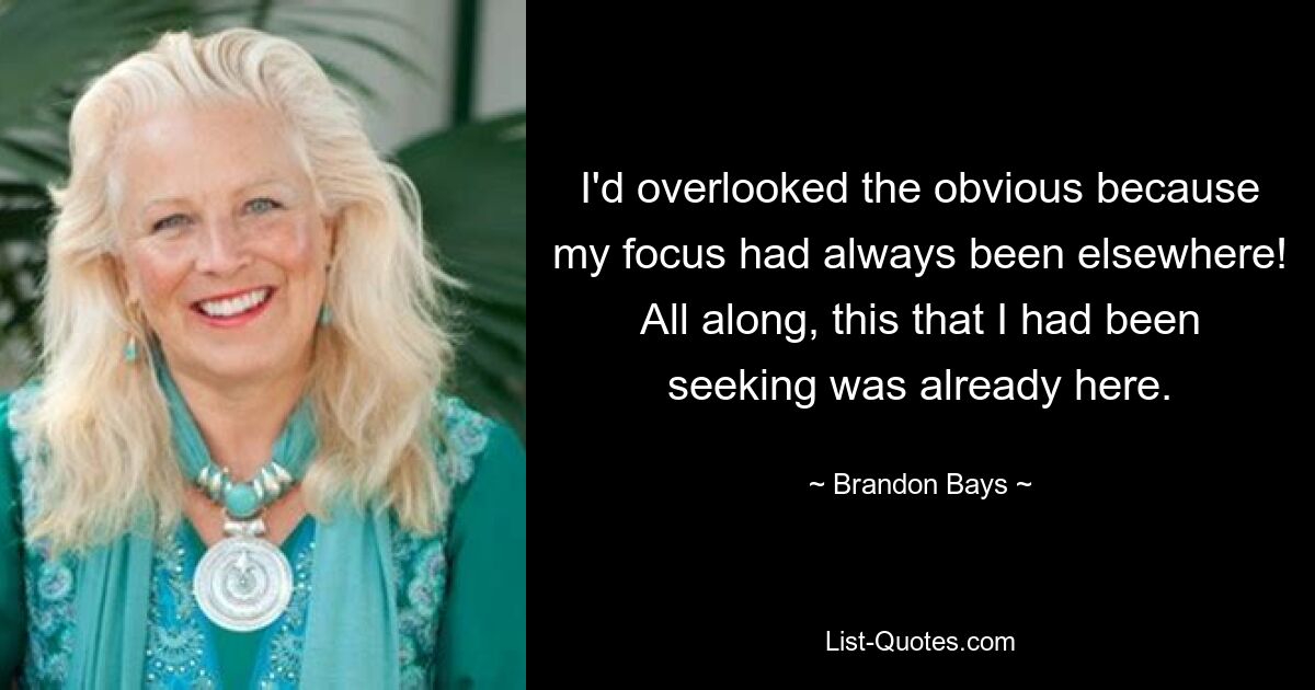 I'd overlooked the obvious because my focus had always been elsewhere! All along, this that I had been seeking was already here. — © Brandon Bays