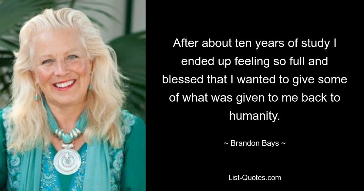 After about ten years of study I ended up feeling so full and blessed that I wanted to give some of what was given to me back to humanity. — © Brandon Bays