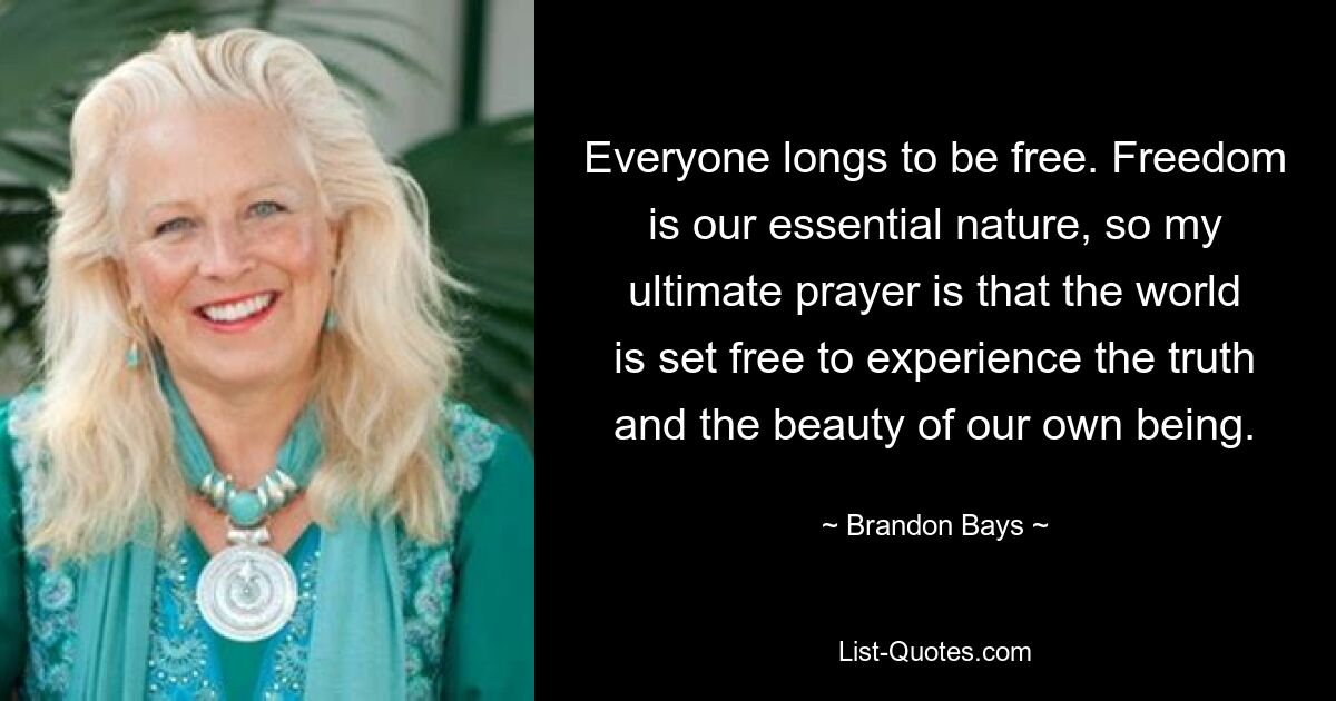 Everyone longs to be free. Freedom is our essential nature, so my ultimate prayer is that the world is set free to experience the truth and the beauty of our own being. — © Brandon Bays