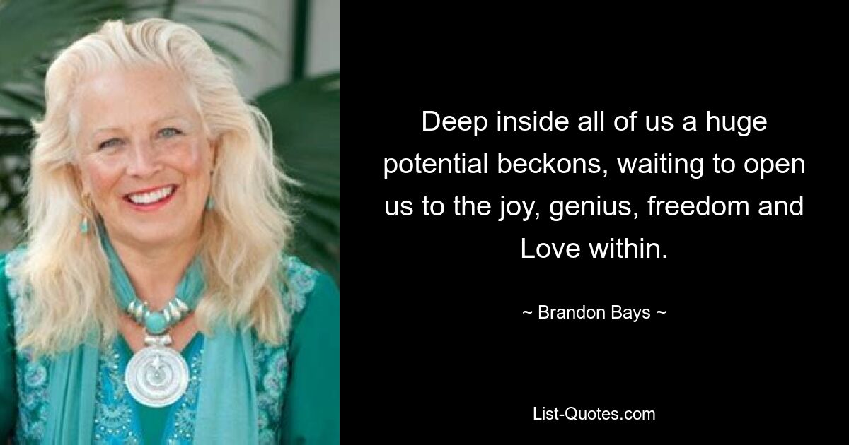 Deep inside all of us a huge potential beckons, waiting to open us to the joy, genius, freedom and Love within. — © Brandon Bays