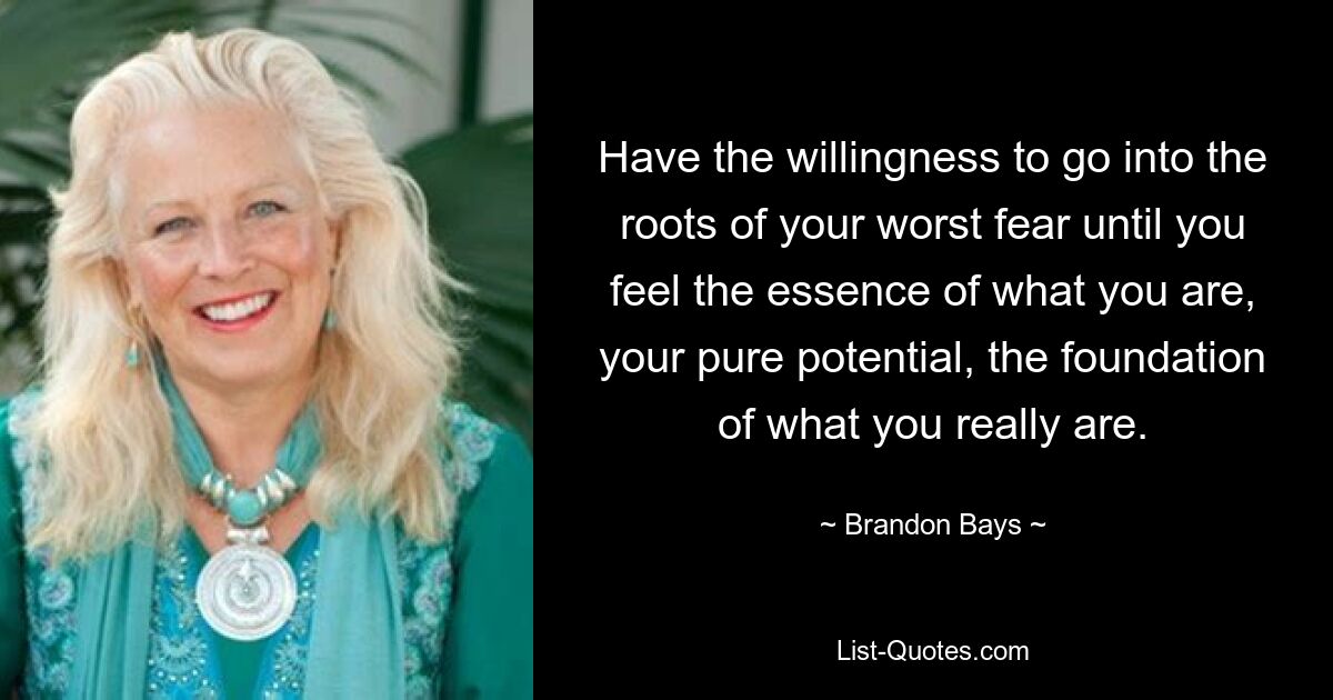 Have the willingness to go into the roots of your worst fear until you feel the essence of what you are, your pure potential, the foundation of what you really are. — © Brandon Bays