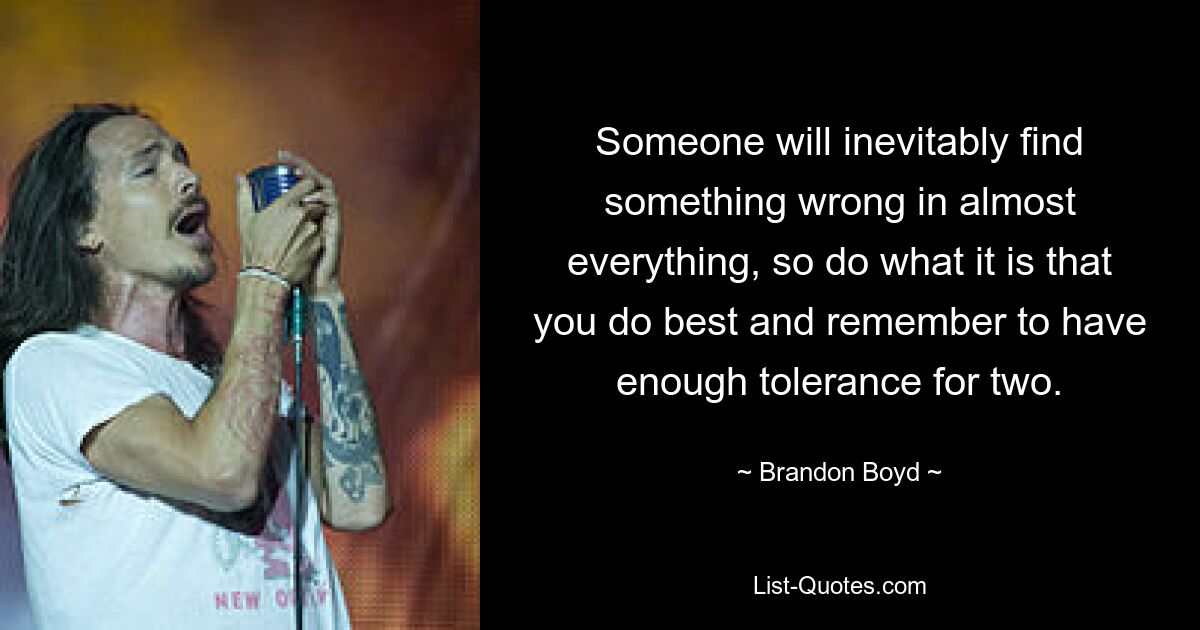 Someone will inevitably find something wrong in almost everything, so do what it is that you do best and remember to have enough tolerance for two. — © Brandon Boyd