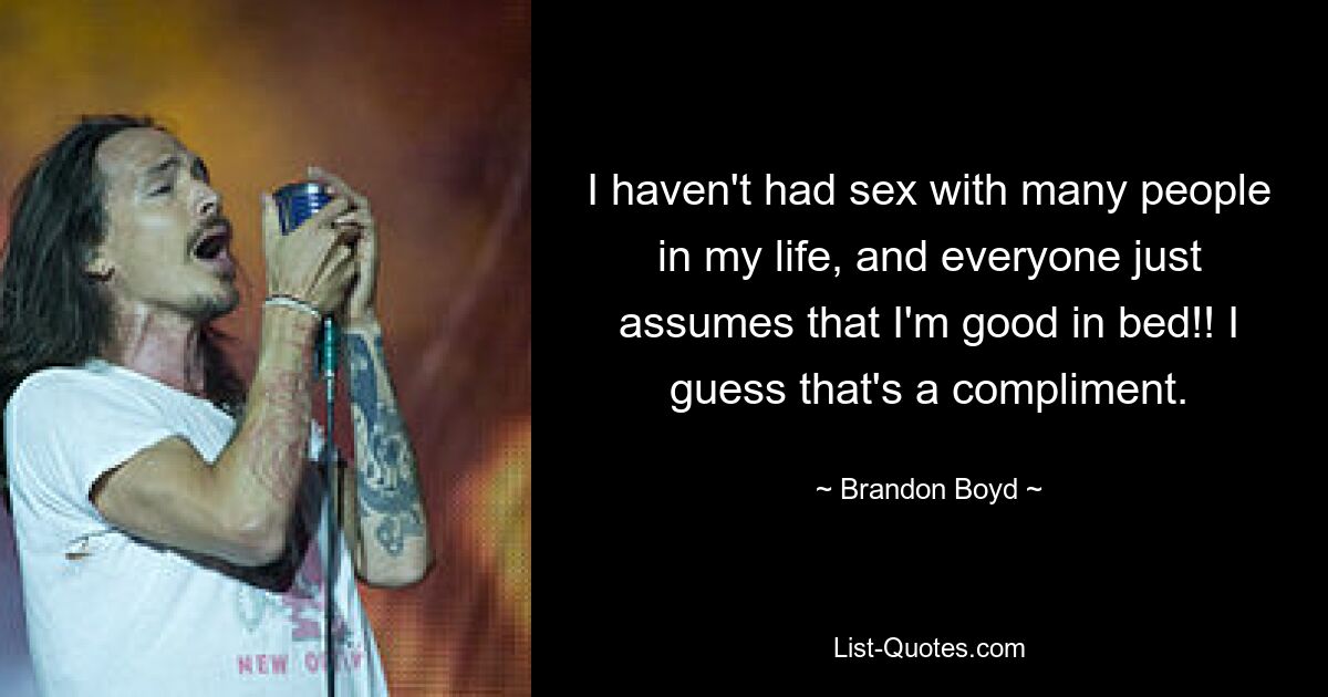 I haven't had sex with many people in my life, and everyone just assumes that I'm good in bed!! I guess that's a compliment. — © Brandon Boyd