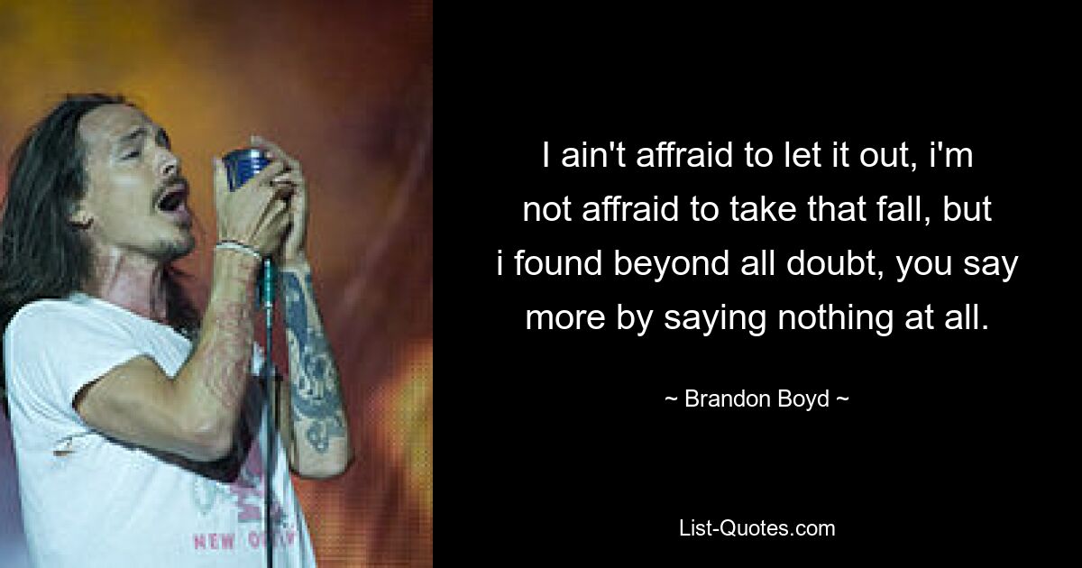 I ain't affraid to let it out, i'm not affraid to take that fall, but i found beyond all doubt, you say more by saying nothing at all. — © Brandon Boyd