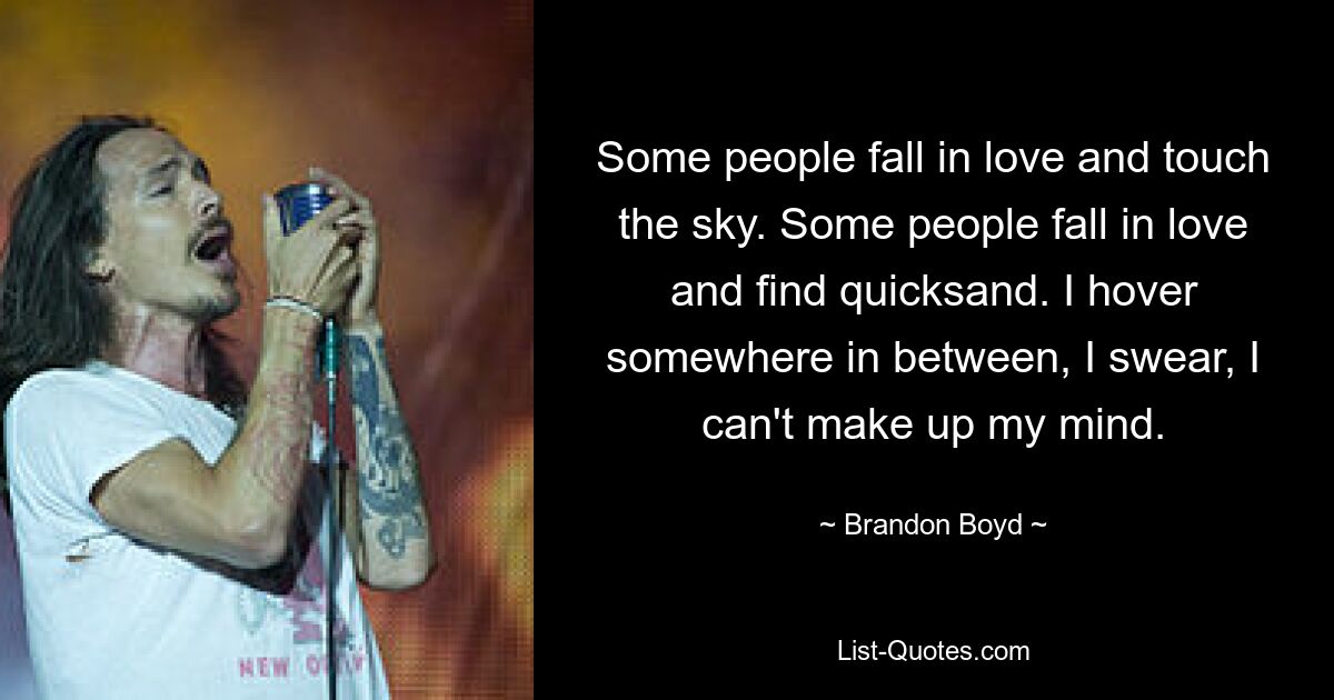 Some people fall in love and touch the sky. Some people fall in love and find quicksand. I hover somewhere in between, I swear, I can't make up my mind. — © Brandon Boyd