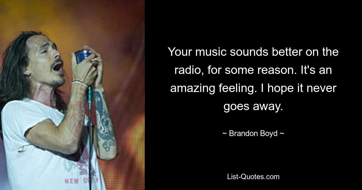 Your music sounds better on the radio, for some reason. It's an amazing feeling. I hope it never goes away. — © Brandon Boyd