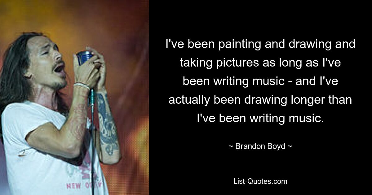 I've been painting and drawing and taking pictures as long as I've been writing music - and I've actually been drawing longer than I've been writing music. — © Brandon Boyd