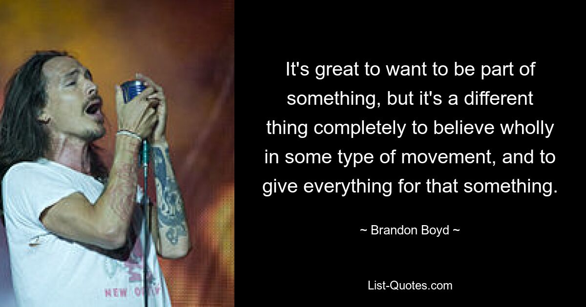 It's great to want to be part of something, but it's a different thing completely to believe wholly in some type of movement, and to give everything for that something. — © Brandon Boyd