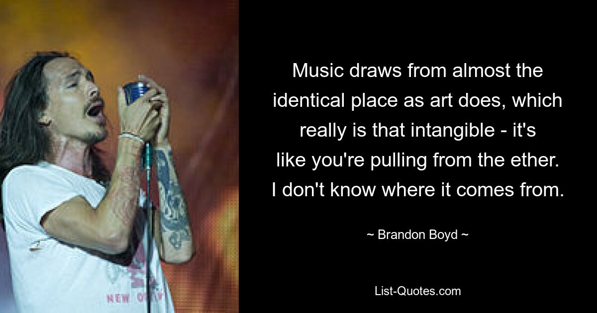 Music draws from almost the identical place as art does, which really is that intangible - it's like you're pulling from the ether. I don't know where it comes from. — © Brandon Boyd