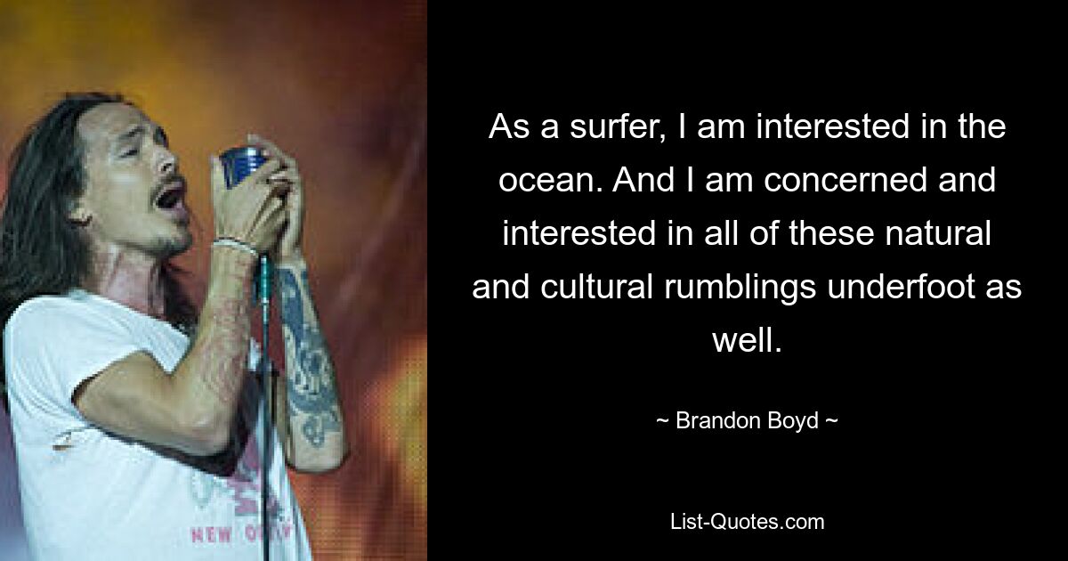 As a surfer, I am interested in the ocean. And I am concerned and interested in all of these natural and cultural rumblings underfoot as well. — © Brandon Boyd