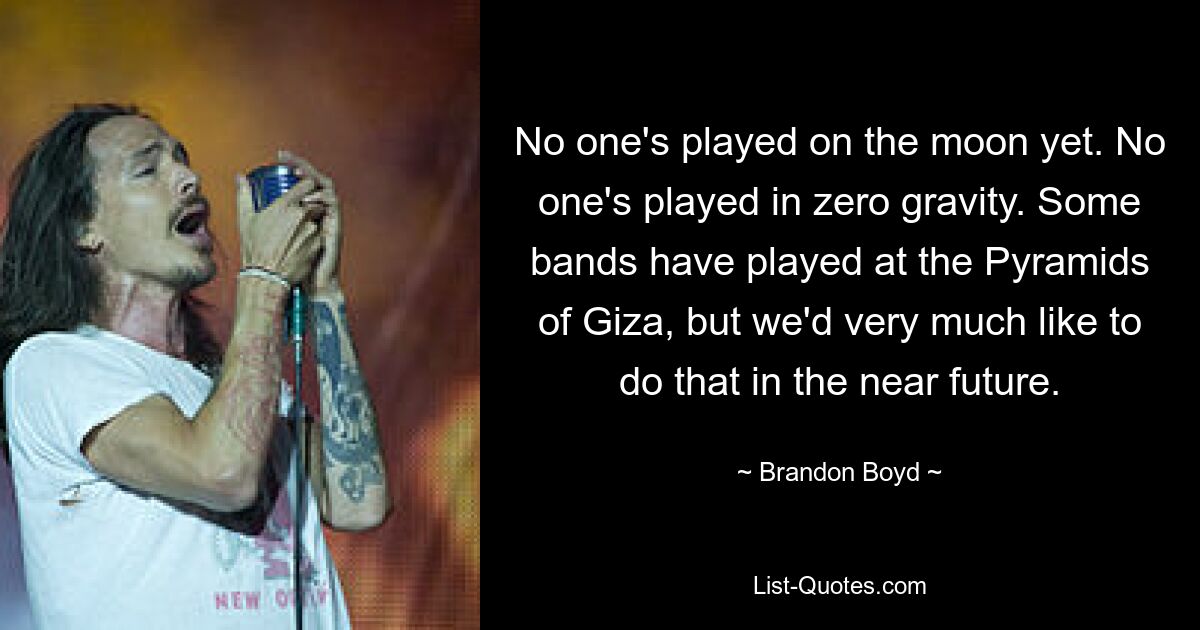 No one's played on the moon yet. No one's played in zero gravity. Some bands have played at the Pyramids of Giza, but we'd very much like to do that in the near future. — © Brandon Boyd