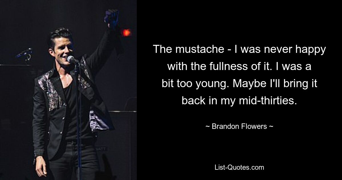 The mustache - I was never happy with the fullness of it. I was a bit too young. Maybe I'll bring it back in my mid-thirties. — © Brandon Flowers