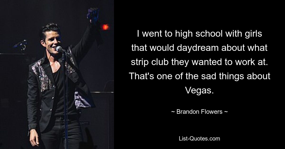 I went to high school with girls that would daydream about what strip club they wanted to work at. That's one of the sad things about Vegas. — © Brandon Flowers