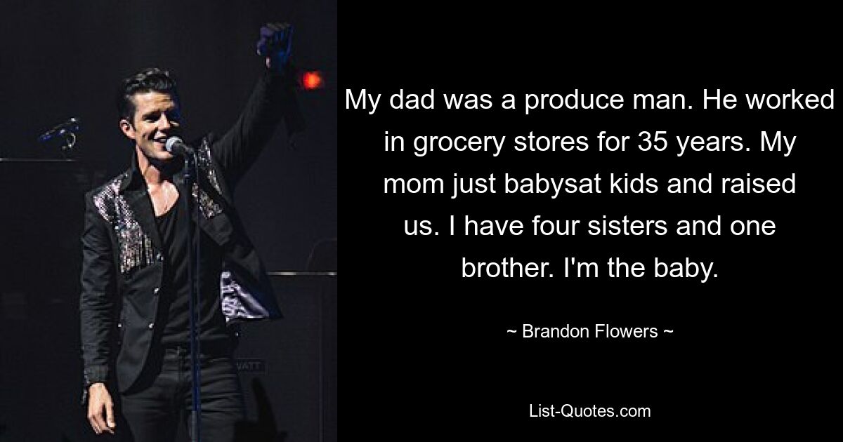 My dad was a produce man. He worked in grocery stores for 35 years. My mom just babysat kids and raised us. I have four sisters and one brother. I'm the baby. — © Brandon Flowers