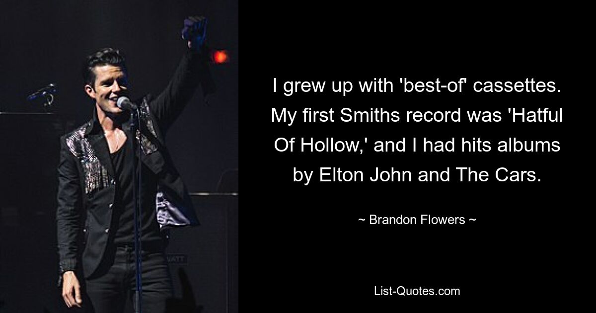 I grew up with 'best-of' cassettes. My first Smiths record was 'Hatful Of Hollow,' and I had hits albums by Elton John and The Cars. — © Brandon Flowers