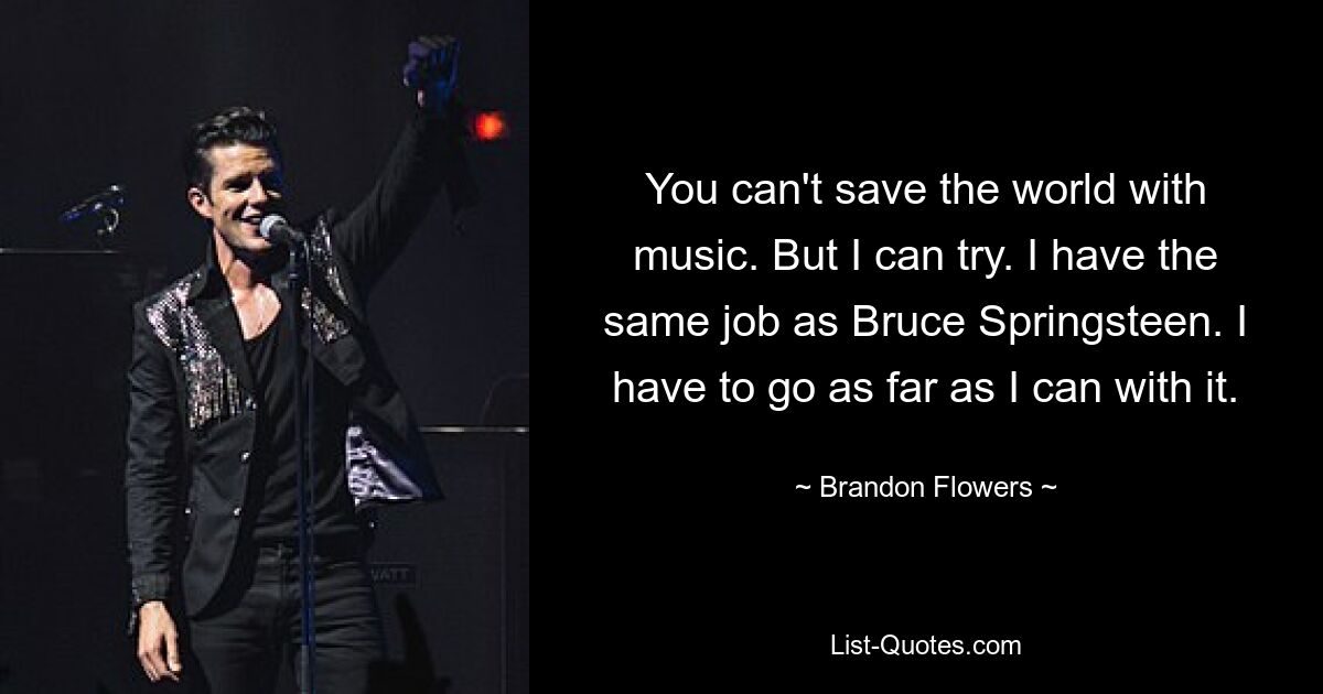 You can't save the world with music. But I can try. I have the same job as Bruce Springsteen. I have to go as far as I can with it. — © Brandon Flowers