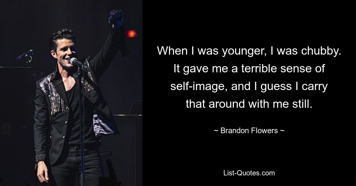 When I was younger, I was chubby. It gave me a terrible sense of self-image, and I guess I carry that around with me still. — © Brandon Flowers