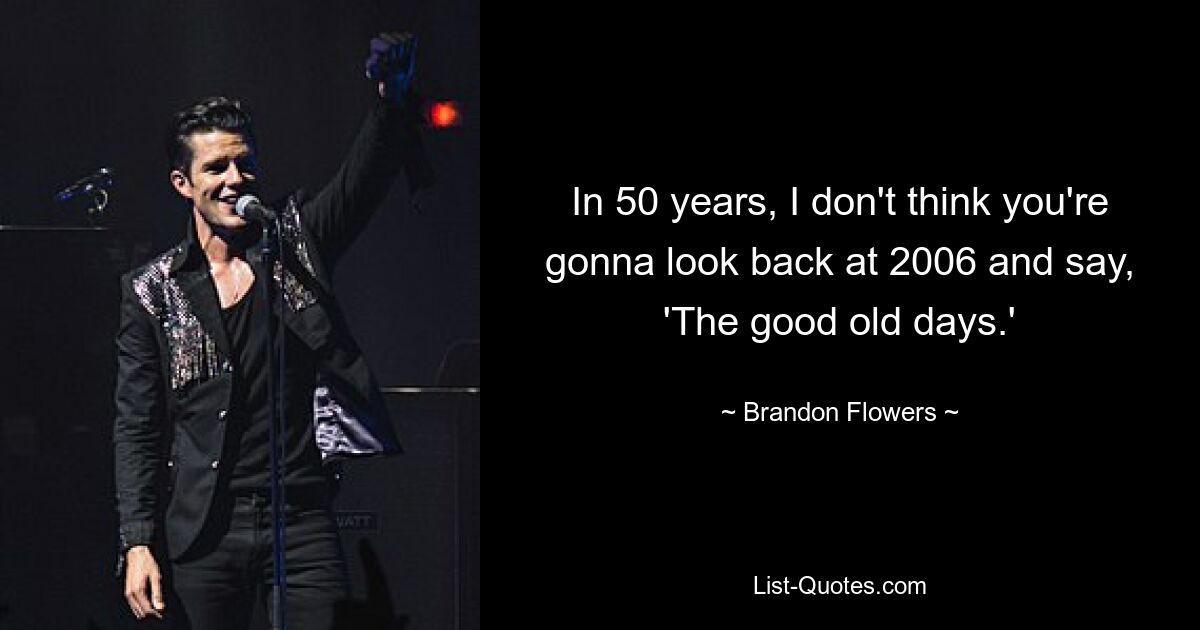 In 50 years, I don't think you're gonna look back at 2006 and say, 'The good old days.' — © Brandon Flowers