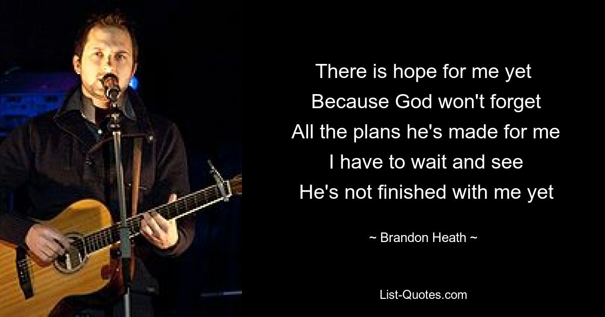 There is hope for me yet
 Because God won't forget
 All the plans he's made for me
 I have to wait and see
 He's not finished with me yet — © Brandon Heath