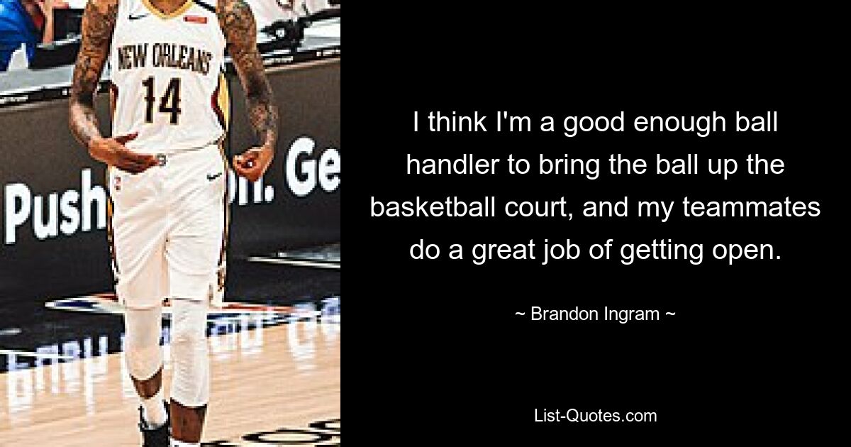 I think I'm a good enough ball handler to bring the ball up the basketball court, and my teammates do a great job of getting open. — © Brandon Ingram