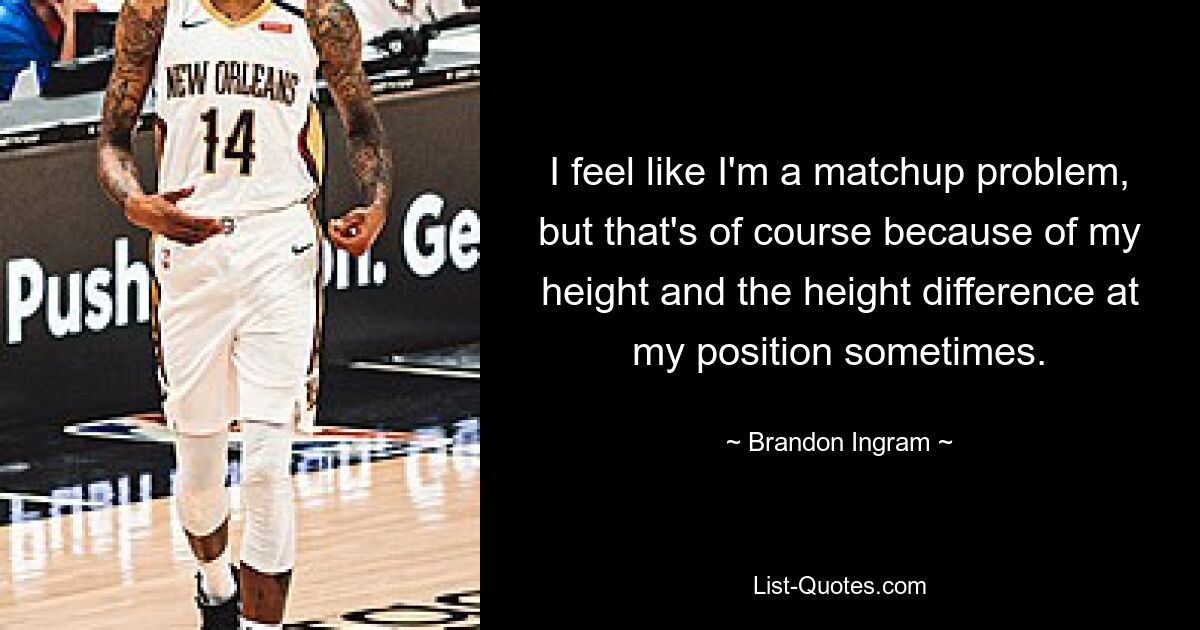 I feel like I'm a matchup problem, but that's of course because of my height and the height difference at my position sometimes. — © Brandon Ingram