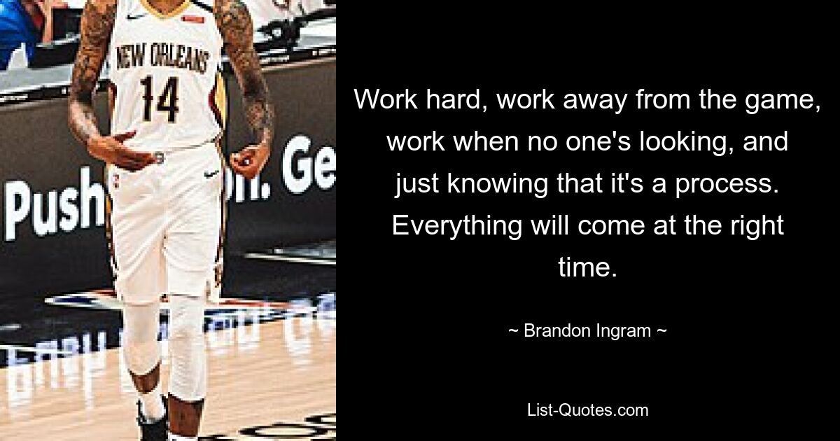 Work hard, work away from the game, work when no one's looking, and just knowing that it's a process. Everything will come at the right time. — © Brandon Ingram