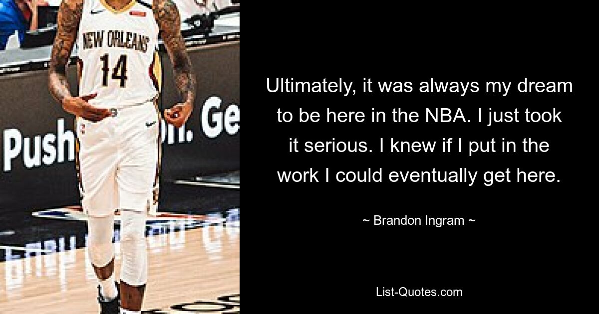 Ultimately, it was always my dream to be here in the NBA. I just took it serious. I knew if I put in the work I could eventually get here. — © Brandon Ingram