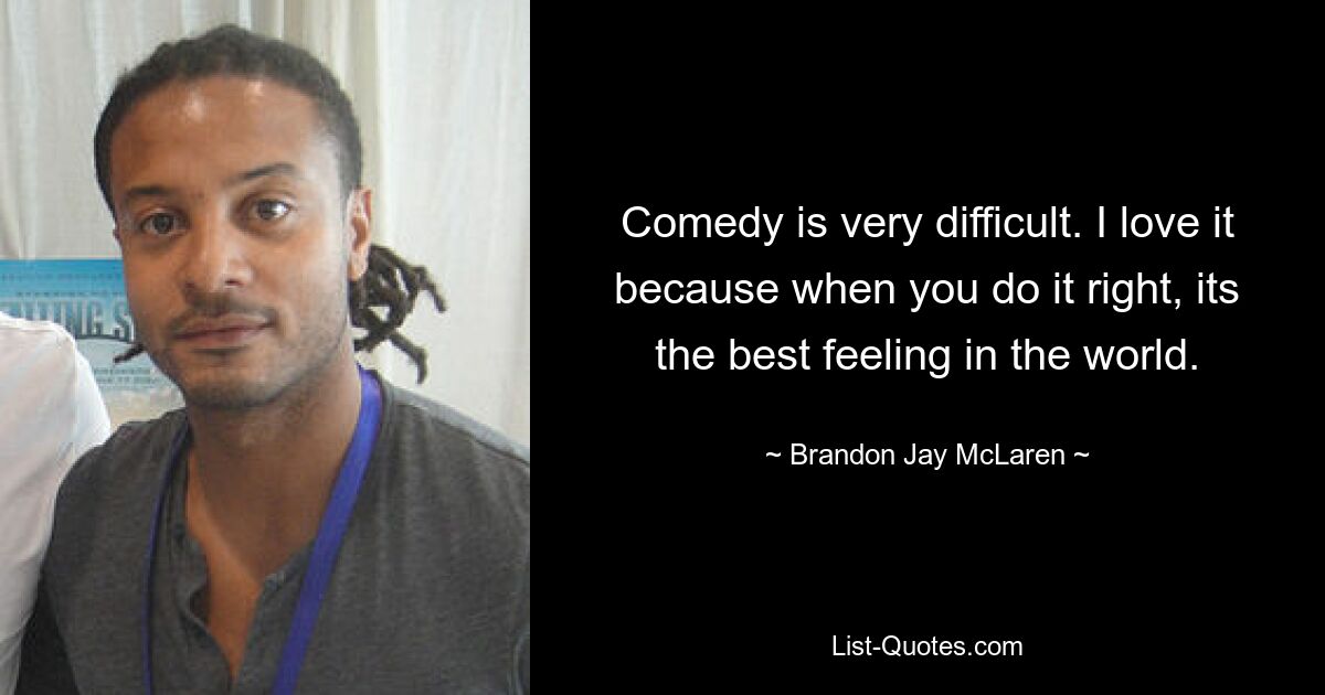 Comedy is very difficult. I love it because when you do it right, its the best feeling in the world. — © Brandon Jay McLaren