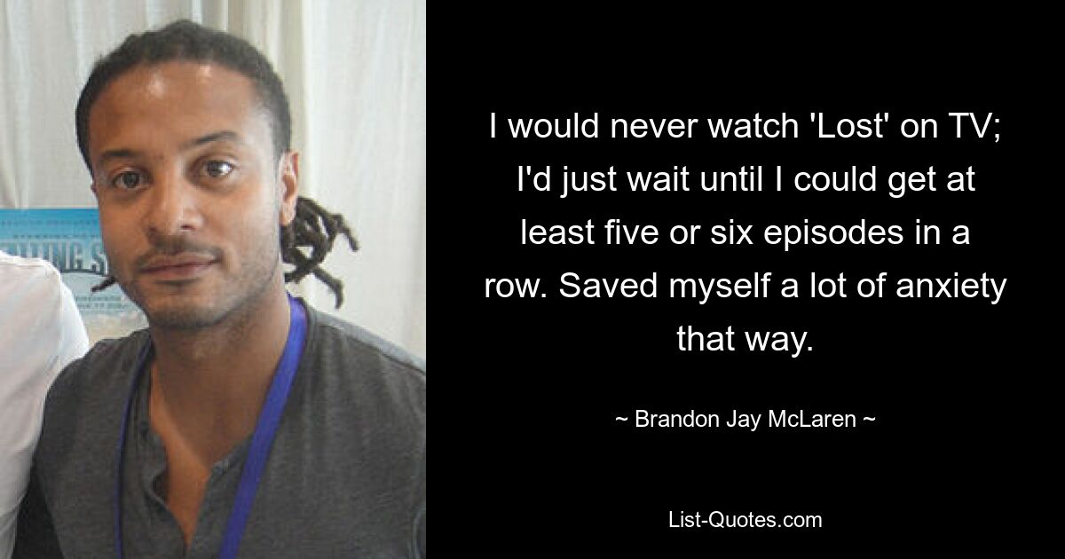 I would never watch 'Lost' on TV; I'd just wait until I could get at least five or six episodes in a row. Saved myself a lot of anxiety that way. — © Brandon Jay McLaren