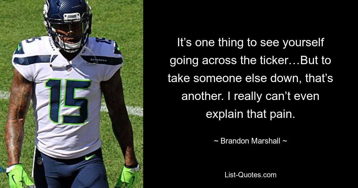 It’s one thing to see yourself going across the ticker…But to take someone else down, that’s another. I really can’t even explain that pain. — © Brandon Marshall