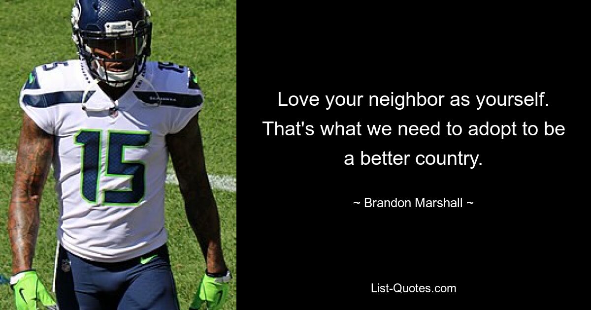 Love your neighbor as yourself. That's what we need to adopt to be a better country. — © Brandon Marshall